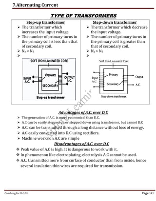 7.Alternating Current
Coaching for 8-10th Page 141
TYPE OF TRANSFORMERS
Step-up transformer
 The transformer which
increases the input voltage.
 The number of primary turns in
the primary coil is less than that
of secondary coil.
 Np < NS

Step-down transformer
 The transformer which decrease
the input voltage.
 The number of primary turns in
the primary coil is greater than
that of secondary coil.
 Np > NS

Advantages of A.C. over D.C
 The generation of A.C. is more economical than D.C.
 A.C can be easily stepped up or stepped down using transformer, but cannot D.C
 A.C. can be transmitted through a long distance without loss of energy.
 A.C easily converted into D.C using rectifiers.
 Machine works on A.C are simple
Disadvantages of A.C. over D.C
 Peak value of A.C is high. It is dangerous to work with it.
 In phenomenon like electroplating, electrolysis A.C cannot be used.
 A.C. transmitted more from surface of conductor than from inside, hence
several insulation thin wires are required for transmission.
,
 