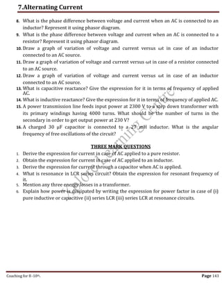 7.Alternating Current
Coaching for 8-10th Page 143
8. What is the phase difference between voltage and current when an AC is connected to an
inductor? Represent it using phasor diagram.
9. What is the phase difference between voltage and current when an AC is connected to a
resistor? Represent it using phasor diagram.
10. Draw a graph of variation of voltage and current versus ωt in case of an inductor
connected to an AC source.
11. Draw a graph of variation of voltage and current versus ωt in case of a resistor connected
to an AC source.
12. Draw a graph of variation of voltage and current versus ωt in case of an inductor
connected to an AC source.
13. What is capacitive reactance? Give the expression for it in terms of frequency of applied
AC.
14. What is inductive reactance? Give the expression for it in terms of frequency of applied AC.
15. A power transmission line feeds input power at 2300 V to a step down transformer with
its primary windings having 4000 turns. What should be the number of turns in the
secondary in order to get output power at 230 V?
16. A charged 30 μF capacitor is connected to a 27 mH inductor. What is the angular
frequency of free oscillations of the circuit?
THREE MARK QUESTIONS
1. Derive the expression for current in case of AC applied to a pure resistor.
2. Obtain the expression for current in case of AC applied to an inductor.
3. Derive the expression for current through a capacitor when AC is applied.
4. What is resonance in LCR series circuit? Obtain the expression for resonant frequency of
it.
5. Mention any three energy losses in a transformer.
6. Explain how power is dissipated by writing the expression for power factor in case of (i)
pure inductive or capacitive (ii) series LCR (iii) series LCR at resonance circuits.
,
 