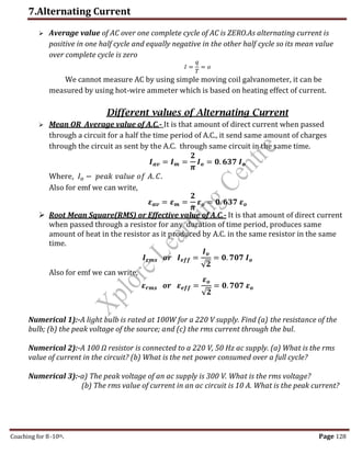 7.Alternating Current
Coaching for 8-10th Page 128
 Average value of AC over one complete cycle of AC is ZERO.As alternating current is
positive in one half cycle and equally negative in the other half cycle so its mean value
over complete cycle is zero
𝐼 =
𝑞
𝑇
= 𝑜
We cannot measure AC by using simple moving coil galvanometer, it can be
measured by using hot-wire ammeter which is based on heating effect of current.
Different values of Alternating Current
 Mean OR Average value of A.C.- It is that amount of direct current when passed
through a circuit for a half the time period of A.C., it send same amount of charges
through the circuit as sent by the A.C. through same circuit in the same time.
𝑰𝒂𝒗 = 𝑰𝒎 =
𝟐
𝝅
𝑰𝒐 = 𝟎. 𝟔𝟑𝟕 𝑰𝒐
Where, 𝐼𝑜 − 𝑝𝑒𝑎𝑘 𝑣𝑎𝑙𝑢𝑒 𝑜𝑓 𝐴. 𝐶.
Also for emf we can write,
𝜺𝒂𝒗 = 𝜺𝒎 =
𝟐
𝝅
𝜺𝒐 = 𝟎. 𝟔𝟑𝟕 𝜺𝒐
 Root Mean Square(RMS) or Effective value of A.C.- It is that amount of direct current
when passed through a resistor for any duration of time period, produces same
amount of heat in the resistor as it produced by A.C. in the same resistor in the same
time.
𝑰𝒓𝒎𝒔 𝒐𝒓 𝑰𝒆𝒇𝒇 =
𝑰𝒐
√𝟐
= 𝟎. 𝟕𝟎𝟕 𝑰𝒐
Also for emf we can write,
𝜺𝒓𝒎𝒔 𝒐𝒓 𝜺𝒆𝒇𝒇 =
𝜺𝒐
√𝟐
= 𝟎. 𝟕𝟎𝟕 𝜺𝒐
Numerical 1):-A light bulb is rated at 100W for a 220 V supply. Find (a) the resistance of the
bulb; (b) the peak voltage of the source; and (c) the rms current through the bul.
Numerical 2):-A 100 Ω resistor is connected to a 220 V, 50 Hz ac supply. (a) What is the rms
value of current in the circuit? (b) What is the net power consumed over a full cycle?
Numerical 3):-a) The peak voltage of an ac supply is 300 V. What is the rms voltage?
(b) The rms value of current in an ac circuit is 10 A. What is the peak current?
,
 
