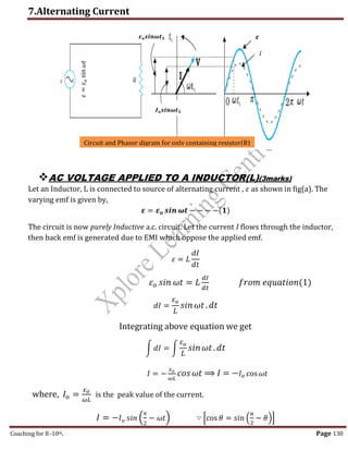 7.Alternating Current
Coaching for 8-10th Page 130
AC VOLTAGE APPLIED TO A INDUCTOR(L)(3marks)
Let an Inductor, L is connected to source of alternating current , 𝜀 as shown in fig(a). The
varying emf is given by,
𝜺 = 𝜺𝒐 𝒔𝒊𝒏 𝝎𝒕 − − − −(𝟏)
The circuit is now purely Inductive a.c. circuit. Let the current I flows through the inductor,
then back emf is generated due to EMI which oppose the applied emf.
𝜀 = 𝐿
𝑑𝐼
𝑑𝑡
𝜀𝑜 𝑠𝑖𝑛 𝜔𝑡 = 𝐿
𝑑𝐼
𝑑𝑡
𝑓𝑟𝑜𝑚 𝑒𝑞𝑢𝑎𝑡𝑖𝑜𝑛(1)
𝑑𝐼 =
𝜀𝑜
𝐿
𝑠𝑖𝑛𝜔𝑡.𝑑𝑡
Integrating above equation we get
∫ 𝑑𝐼 = ∫
𝜀𝑜
𝐿
𝑠𝑖𝑛𝜔𝑡. 𝑑𝑡
𝐼 = −
𝜀𝑜
𝜔𝐿
𝑐𝑜𝑠𝜔𝑡 ⟹ 𝐼 = −𝐼𝑜 cos 𝜔𝑡
where, 𝐼𝑜 =
𝜀𝑜
𝜔𝐿
is the peak value of the current.
𝐼 = −𝐼𝑜 𝑠𝑖𝑛 (
𝜋
2
− 𝜔𝑡) ∵ [cos 𝜃 = 𝑠𝑖𝑛 (
𝜋
2
− 𝜃)]
𝜀
=
𝜀
𝑜
sin
𝜔𝑡
Circuit and Phasor digram for only containing resistor(R)
𝑰𝒐𝒔𝒊𝒏𝝎𝒕𝟏
𝜺𝒐𝒔𝒊𝒏𝝎𝒕𝟏 𝜺
𝐼
,
 
