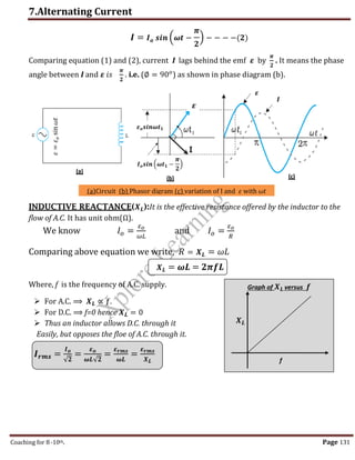 7.Alternating Current
Coaching for 8-10th Page 131
𝑰 = 𝑰𝒐 𝒔𝒊𝒏 (𝝎𝒕 −
𝝅
𝟐
) − − − −(𝟐)
Comparing equation (1) and (2), current I lags behind the emf 𝜺 by
𝝅
𝟐
. It means the phase
angle between I and 𝜺 𝑖𝑠
𝝅
𝟐
. i.e. (∅ = 90𝑜
) as shown in phase diagram (b).
INDUCTIVE REACTANCE(𝑿𝑳):It is the effective resistance offered by the inductor to the
flow of A.C. It has unit ohm(Ω).
We know 𝐼𝑜 =
𝜀𝑜
𝜔𝐿
and 𝐼𝑜 =
𝜀𝑜
𝑅
Comparing above equation we write, 𝑅 = 𝑿𝑳 = 𝜔𝐿
𝑿𝑳 = 𝝎𝑳 = 𝟐𝝅𝒇𝑳
Where, f is the frequency of A.C. supply.
 For A.C. ⟹ 𝑿𝑳 ∝ 𝑓.
 For D.C. ⟹ f=0 hence 𝑿𝑳 = 0
 Thus an inductor allows D.C. through it
Easily, but opposes the floe of A.C. through it.
𝑰𝒓𝒎𝒔 =
𝑰𝒐
√𝟐
=
𝜺𝒐
𝝎𝑳√𝟐
=
𝜺𝒓𝒎𝒔
𝝎𝑳
=
𝜺𝒓𝒎𝒔
𝑿𝑳
(a)Circuit (b) Phasor digram (c) variation of I and 𝜀 with 𝜔𝑡
𝜀
=
𝜀
𝑜
sin
𝜔𝑡
𝑰𝒐𝒔𝒊𝒏 (𝝎𝒕𝟏 −
𝝅
𝟐
)
𝜺𝒐𝒔𝒊𝒏𝝎𝒕𝟏
𝜺
𝑰
(a)
(b) (c)
𝜺
Graph of 𝑿𝑳 versus 𝒇
𝑿𝑳
f
,
 