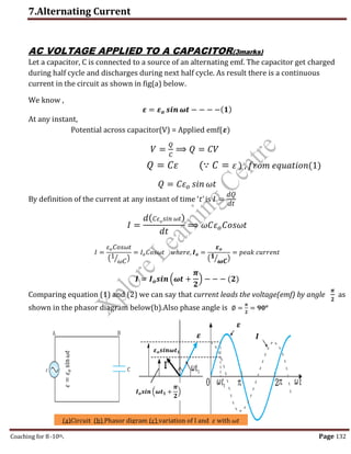 7.Alternating Current
Coaching for 8-10th Page 132
AC VOLTAGE APPLIED TO A CAPACITOR(3marks)
Let a capacitor, C is connected to a source of an alternating emf. The capacitor get charged
during half cycle and discharges during next half cycle. As result there is a continuous
current in the circuit as shown in fig(a) below.
We know ,
𝜺 = 𝜺𝒐 𝒔𝒊𝒏 𝝎𝒕 − − − −(𝟏)
At any instant,
Potential across capacitor(V) = Applied emf(𝜺)
𝑉 =
𝑄
𝐶
⟹ 𝑄 = 𝐶𝑉
𝑄 = 𝐶𝜀 (∵ 𝐶 = 𝜀 ) , 𝑓𝑟𝑜𝑚 𝑒𝑞𝑢𝑎𝑡𝑖𝑜𝑛(1)
𝑄 = 𝐶𝜀𝑜 𝑠𝑖𝑛 𝜔𝑡
By definition of the current at any instant of time ‘t’ is 𝐼 =
𝑑𝑄
𝑑𝑡
𝐼 =
𝑑(𝐶𝜀𝑜𝑠𝑖𝑛 𝜔𝑡)
𝑑𝑡
⟹ 𝜔𝐶𝜀𝑜𝐶𝑜𝑠𝜔𝑡
𝐼 =
𝜀𝑜𝐶𝑜𝑠𝜔𝑡
(1
𝜔𝐶
⁄ )
= 𝐼𝑜𝐶𝑜𝑠𝜔𝑡 𝑤ℎ𝑒𝑟𝑒, 𝑰𝒐 =
𝜺𝒐
(𝟏
𝝎𝑪
⁄ )
= 𝑝𝑒𝑎𝑘 𝑐𝑢𝑟𝑟𝑒𝑛𝑡
𝑰 = 𝑰𝒐𝒔𝒊𝒏 (𝝎𝒕 +
𝝅
𝟐
) − − − (𝟐)
Comparing equation (1) and (2) we can say that current leads the voltage(emf) by angle
𝝅
𝟐
as
shown in the phasor diagram below(b).Also phase angle is ∅ =
𝝅
𝟐
= 𝟗𝟎𝒐
(a)Circuit (b) Phasor digram (c) variation of I and 𝜀 with 𝜔𝑡
𝑰𝒐𝒔𝒊𝒏 (𝝎𝒕𝟏 +
𝝅
𝟐
)
𝜺𝒐𝒔𝒊𝒏𝝎𝒕𝟏
𝜀
=
𝜀
𝑜
sin
𝜔𝑡
𝜺
𝜺
𝑰
,
 