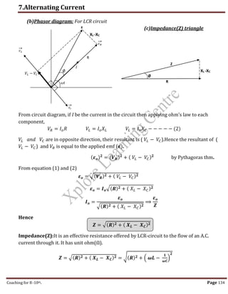 7.Alternating Current
Coaching for 8-10th Page 134
𝑉𝑐
→
R
Ø
𝜔𝑡
Ø
R
Z
ε
(b)Phasor diagram: For LCR circuit
(c)Impedance(Z) triangle
From circuit diagram, if I be the current in the circuit then applying ohm’s law to each
component,
𝑉𝑅 = 𝐼𝑜𝑅 𝑉𝐿 = 𝐼𝑜𝑋𝐿 𝑉𝐿 = 𝐼𝑜𝑋𝐶 − − − − − (2)
𝑉𝐿 𝑎𝑛𝑑 𝑉𝐶 are in opposite direction, their resultant is ( 𝑉𝐿 − 𝑉𝐶).Hence the resultant of (
𝑉𝐿 − 𝑉𝐶) and 𝑉𝑅 is equal to the applied emf (𝜺).
(𝜺𝒐)𝟐
= (𝑽𝑹)𝟐
+ ( 𝑉𝐿 − 𝑉𝐶)𝟐
by Pythagoras thm.
From equation (1) and (2)
𝜺𝒐 = √(𝑽𝑹)𝟐 + ( 𝑉𝐿 − 𝑉𝐶)𝟐
𝜺𝒐 = 𝑰𝒐√(𝑹)𝟐 + ( 𝑋𝐿 − 𝑋𝐶)𝟐
𝑰𝒐 =
𝜺𝒐
√(𝑹)𝟐 + ( 𝑋𝐿 − 𝑋𝐶)𝟐
⟹
𝜺𝒐
𝒁
Hence
𝒁 = √(𝑹)𝟐 + ( 𝑿𝑳 − 𝑿𝑪)𝟐
Impedance(Z):It is an effective resistance offered by LCR-circuit to the flow of an A.C.
current through it. It has unit ohm(Ω).
𝒁 = √(𝑹)𝟐 + ( 𝑿𝑳 − 𝑿𝑪)𝟐 = √(𝑹)𝟐 + ( 𝝎𝑳 −
𝟏
𝝎𝑪
)
𝟐
𝑉𝐿
→
𝑉𝑅
→
𝐼
𝑉𝐿 − 𝑉𝐶
XL -XC
XL -XC
,
 