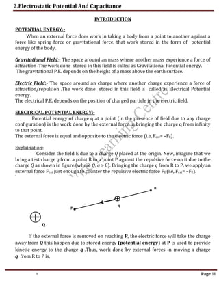 2.Electrostatic Potential And Capacitance
th Page 18
INTRODUCTION
POTENTIAL ENERGY:-
When an external force does work in taking a body from a point to another against a
force like spring force or gravitational force, that work stored in the form of potential
energy of the body.
Gravitational Field:- The space around an mass where another mass experience a force of
attraction .The work done stored in this field is called as Gravitational Potential energy.
The gravitational P.E. depends on the height of a mass above the earth surface.
Electric Field:- The space around an charge where another charge experience a force of
attraction/repulsion .The work done stored in this field is called as Electrical Potential
energy.
The electrical P.E. depends on the position of charged particle in the electric field.
ELECTRICAL POTENTIAL ENERGY:-
Potential energy of charge q at a point (in the presence of field due to any charge
configuration) is the work done by the external force in bringing the charge q from infinity
to that point.
The external force is equal and opposite to the electric force (i.e, Fext= –FE).
Explaination:
Consider the field E due to a charge Q placed at the origin. Now, imagine that we
bring a test charge q from a point R to a point P against the repulsive force on it due to the
charge Q as shown in figure.(where Q, q > 0). Bringing the charge q from R to P, we apply an
external force Fext just enough to counter the repulsive electric force FE (i.e, Fext= –FE).
`
If the external force is removed on reaching P, the electric force will take the charge
away from Q this happen due to stored energy (potential energy) at P is used to provide
kinetic energy to the charge q .Thus, work done by external forces in moving a charge
q from R to P is,
P
R
q
Q
 
