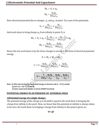 th Page 27
W2 = V1 × q2
W2 =
q1q2
4πε0r12
Now electrical potential due to charges 𝑞1 and 𝑞2 at point 𝑃3is sum of the potentials
V3 =
q1
4πε0r13
+
q2
4πε0r23
And work done to bring charge 𝑞3 from infinity to point 𝑃3 is
W3 = V3 × q3 = [
q1
4πε0r13
+
q2
4πε0r23
] × q3
W3 =
q1q3
4πε0r13
+
q2q3
4πε0r23
Hence the net work done is by the three charges is stored in the form of electrical potential
energy
U = W1 + W2 + W3
U = 0 +
q1q2
4πε0r12
+
q1q3
4πε0r13
+
q2q3
4πε0r23
Note:-1) This unit of electrical potential energy is electron volt or ‘eV’.(1 mark)
2)1eV=1.6 × 10–19J. (1 mark)
3) Solve numerical number 2.5 from NCERT text book.
POTENTIAL ENERGY IN AN PRESENCE OF EXTERNAL FIELD
1)Potential energy of a single charge:-
The potential energy of the charge q in the field is equal to the work done in bringing the
charge from infinity to the point. Now, we know that the potential at infinity is always taken
to be zero; the work done in bringing a charge from infinity to the point is given as,
U= qV
𝐔 =
𝟏
𝟒𝛑𝛆𝟎
(
𝐪𝟏𝐪𝟐
𝐫𝟏𝟐
+
𝐪𝟐𝐪𝟑
𝐫𝟐𝟑
+
𝐪𝟑𝐪𝟏
𝐫𝟑𝟏
)
2.Electrostatic Potential And Capacitance
 