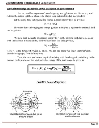 2.Electrostatic Potential And Capacitance
th Page 28
2)Potential energy of a system of two charges in an external field
Let us consider a system of two charges 𝑞1 and 𝑞2 located at a distance 𝑟1 and
𝑟2 from the origin. Let these charges be placed in an external field of magnitude E.
Let the work done in bringing the charge 𝑞1 from infinity to 𝑟1 be given as
W1 = 𝑞1𝑉(𝑟1)
The work done in bringing the charge 𝑞2 from infinity to 𝑟2 against the external field
can be given as
W2= 𝑞2𝑉(𝑟2)
We note that, 𝑞2 has to bring from infinity to 𝑟2 in the electric field due to 𝑞1 along
with the external electric field E, then work done in this case given as,
W3 =
q1q2
4πε0r12
Here, r12 is the distance between 𝑞1 and 𝑞2 .We can add these two to get the total work
done in bringing q2 from infinity to r2.
Thus, the total work done required to bring both the charges from infinity to the
present configuration or the total potential energy of the system can be given as
𝐔 = 𝒒𝟏𝑽(𝒓𝟏) + 𝒒𝟐𝑽(𝒓𝟐) +
𝐪𝟏𝐪𝟐
𝟒𝛑𝛆𝟎𝐫𝟏𝟐
Practice below diagrams
𝐔 = 𝒒𝟏𝑽(𝒓𝟏) + 𝒒𝟐𝑽(𝒓𝟐) +
𝐪𝟏𝐪𝟐
𝟒𝛑𝛆𝟎𝐫𝟏𝟐
 