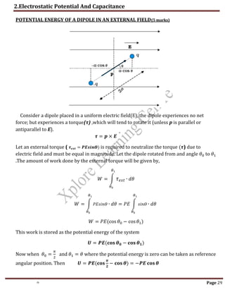 2.Electrostatic Potential And Capacitance
th Page 29
POTENTIAL ENERGY OF A DIPOLE IN AN EXTERNAL FIELD(5 marks)
Consider a dipole placed in a uniform electric field(E), the dipole experiences no net
force; but experiences a torque(τ) ,which will tend to rotate it (unless p is parallel or
antiparallel to E).
𝝉 = 𝒑 × 𝑬
Let an external torque ( 𝝉𝒆𝒙𝒕 = 𝑷𝑬𝒔𝒊𝒏𝜭) is required to neutralize the torque (𝝉) due to
electric field and must be equal in magnitude. Let the dipole rotated from and angle 𝜃0 to 𝜃1
.The amount of work done by the external torque will be given by,
𝑊 = ∫ 𝜏𝑒𝑥𝑡
𝜃1
𝜃0
∙ 𝑑𝜃
𝑊 = ∫ 𝑃𝐸𝑠𝑖𝑛𝛳
𝜃1
𝜃0
∙ 𝑑𝜃 = 𝑃𝐸 ∫ 𝑠𝑖𝑛𝛳
𝜃1
𝜃0
∙ 𝑑𝜃
𝑊 = 𝑃𝐸(cos 𝜃0 − cos 𝜃1)
This work is stored as the potential energy of the system
𝑼 = 𝑷𝑬(𝐜𝐨𝐬 𝜽𝟎 − 𝐜𝐨𝐬 𝜽𝟏)
Now when 𝜃0 =
𝜋
2
and 𝜃1 = 𝜃 where the potential energy is zero can be taken as reference
angular position. Then 𝑼 = 𝑷𝑬(𝐜𝐨𝐬
𝝅
𝟐
− 𝐜𝐨𝐬 𝜽) = −𝑷𝑬 𝐜𝐨𝐬 𝜽
 