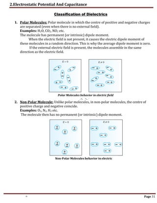 2.Electrostatic Potential And Capacitance
th Page 31
Classification of Dielectrics
1. Polar Molecules: Polar molecule in which the centre of positive and negative charges
are separated (even when there is no external field).
Examples: H2O, CO2, NO2 etc.
The molecule has permanent (or intrinsic) dipole moment.
When the electric field is not present, it causes the electric dipole moment of
these molecules in a random direction. This is why the average dipole moment is zero.
If the external electric field is present, the molecules assemble in the same
direction as the electric field.
2. Non-Polar Molecule: Unlike polar molecules, in non-polar molecules, the centre of
positive charge and negative coincide.
Examples: O2, N2, H2 etc.
The molecule then has no permanent (or intrinsic) dipole moment.
Polar Molecules behavior in electric field
Non-Polar Molecules behavior in electric
field
 