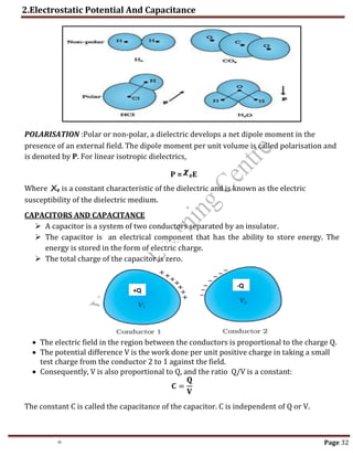 2.Electrostatic Potential And Capacitance
th Page 32
𝝌
POLARISATION :Polar or non-polar, a dielectric develops a net dipole moment in the
presence of an external field. The dipole moment per unit volume is called polarisation and
is denoted by P. For linear isotropic dielectrics,
P = eE
Where Xe is a constant characteristic of the dielectric and is known as the electric
susceptibility of the dielectric medium.
CAPACITORS AND CAPACITANCE
 A capacitor is a system of two conductors separated by an insulator.
 The capacitor is an electrical component that has the ability to store energy. The
energy is stored in the form of electric charge.
 The total charge of the capacitor is zero.
 The electric field in the region between the conductors is proportional to the charge Q.
 The potential difference V is the work done per unit positive charge in taking a small
test charge from the conductor 2 to 1 against the field.
 Consequently, V is also proportional to Q, and the ratio Q/V is a constant:
𝐂 =
𝐐
𝐕
The constant C is called the capacitance of the capacitor. C is independent of Q or V.
+Q
-Q
 