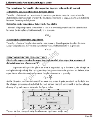 2.Electrostatic Potential And Capacitance
th Page 34
The capacitance C of parallel plate capacitor depends only on the:(3 marks)
1) Dielectric constant of medium between plates
The effect of dielectric on capacitance is that the capacitance value increases when the
dielectric is either constant or when the relative permittivity is large. Air acts as a dielectric
between the two parallel plates.
2)Spacing on the capacitance between the two plates
The effect of spacing on the capacitance is that it is inversely proportional to the distance
between the two plates. Mathematically it is given as:
𝐶 ∝
1
𝑑
3) Area of the plate on the capacitance
The effect of area of the plate is that the capacitance is directly proportional to the area.
Larger the plate area more is the capacitance value. Mathematically it is given as:
𝐶 ∝ 𝐴
EFFECT OF DIELECTRIC ON CAPACITANCE
(Derive the expression for the capacitance of parallel plate capacitor presence of
dielectric medium of constant 'K')
Capacitor with parallel plates of area A, separated by a distance d, the charge on
each plate is +Q and –Q. The corresponding charge density can be given as ±σ. Where, then
capacitance when the medium between the plate is vacuum is given by,
𝑪𝟎 =
𝜺𝟎𝑨
𝒅
As the dielectric medium is inserted between the plates, it gets polarized by the field and
the charges get arranged such that they act as two charged sheets with a surface charge
density of σp and – σp, as shown in the figure below
The net surface charge density then becomes equivalent to ±(σ – σp)
Dielectric slab
 