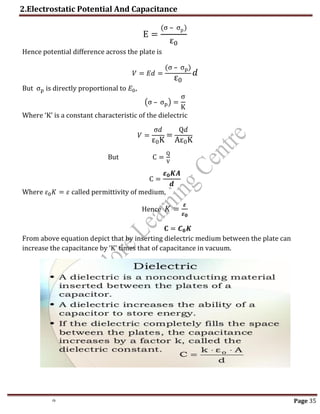 2.Electrostatic Potential And Capacitance
th Page 35
E =
(σ – σp)
ε0
Hence potential difference across the plate is
𝑉 = 𝐸𝑑 =
(σ – σp)
ε0
𝑑
But σp is directly proportional to 𝐸0,
(σ – σp) =
σ
K
Where ‘K’ is a constant characteristic of the dielectric
𝑉 =
σ𝑑
ε0K
=
Q𝑑
Aε0K
But C =
Q
V
C =
𝜺𝟎𝑲𝑨
𝒅
Where 𝜀0𝐾 = 𝜀 called permittivity of medium,
Hence 𝐾 =
𝜺
𝜺𝟎
𝐂 = 𝑪𝟎𝑲
From above equation depict that by inserting dielectric medium between the plate can
increase the capacitance by ‘K’ times that of capacitance in vacuum.
 