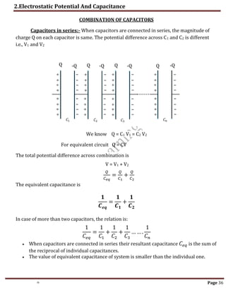 2.Electrostatic Potential And Capacitance
th Page 36
COMBINATION OF CAPACITORS
Capacitors in series:- When capacitors are connected in series, the magnitude of
charge Q on each capacitor is same. The potential difference across C1 and C2 is different
i.e., V1 and V2
We know Q = C1 V1 = C2 V2
For equivalent circuit Q = CV
The total potential difference across combination is
V = V1 + V2
𝑄
𝐶𝑒𝑞
=
𝑄
𝐶1
+
𝑄
𝐶2
The equivalent capacitance is
𝟏
𝑪𝒆𝒒
=
𝟏
𝑪𝟏
+
𝟏
𝑪𝟐
In case of more than two capacitors, the relation is:
1
𝐶𝑒𝑞
=
1
𝐶1
+
1
𝐶2
+
1
𝐶3
… … .
1
𝐶𝑛
 When capacitors are connected in series their resultant capacitance 𝐶𝑒𝑞 is the sum of
the reciprocal of individual capacitances.
 The value of equivalent capacitance of system is smaller than the individual one.
𝐶𝑛
𝐶3
𝐶2
𝐶1
Q Q Q Q -Q
-Q
-Q
-Q
 