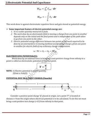 2.Electrostatic Potential And Capacitance
Page 19
𝑊𝑅𝑃 = ∫ 𝐹𝑒𝑥𝑡
𝑃
𝑅
∙ 𝒅𝒓
𝑊𝑅𝑃 = − ∫ 𝐹𝐸
𝑃
𝑅
∙ 𝒅𝒓
This work done is against electrostatic repulsive force and gets stored as potential energy.
 Some important feature of electric potential energy are:
1. It is a scalar quantity measured in Joule.
2. The work done by an electrostatic field in moving a charge from one point to another
depends only on the initial and the final points and is independent of the path taken
to go from one point to the other.
3. Electric potential energy difference between two points as the work required to be
done by an external force in moving (without accelerating) charge q from one point
to another for electric field of any arbitrary charge configuration.
i.e ∇𝑈 = 𝑈𝑃 − 𝑈𝑅 = 𝑊𝑅𝑃
ELECTROSTATIC POTENTIAL(V):
Work done by an external force in bringing a unit positive charge from infinity to a
point is called as electrostatic potential (V ) at that point.
𝑽 =
𝑾
𝒒
NOTE: 1) Electric potential is scalar quantity.
2)Unit is Volt(V)
POTENTIAL DUE TO A POINT CHARGE:(5marks)
Consider a positive point charge 'Q' placed at origin. Let a point 'P' is located at
distance r from the origin where electrical potential is to be calculated. To do this we must
bring a unit positive test charge (+1C) from infinity to that point .
P
r
dx
O
Q
A
B
x
∞
+1C
 