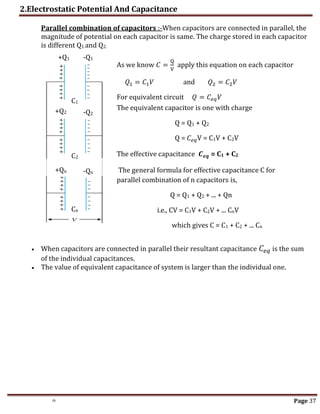 2.Electrostatic Potential And Capacitance
th Page 37
Parallel combination of capacitors :-When capacitors are connected in parallel, the
magnitude of potential on each capacitor is same. The charge stored in each capacitor
is different Q1 and Q2.
 When capacitors are connected in parallel their resultant capacitance 𝐶𝑒𝑞 is the sum
of the individual capacitances.
 The value of equivalent capacitance of system is larger than the individual one.
As we know 𝐶 =
Q
V
apply this equation on each capacitor
𝑄1 = 𝐶1𝑉 and 𝑄2 = 𝐶2𝑉
For equivalent circuit 𝑄 = 𝐶𝑒𝑞𝑉
The equivalent capacitor is one with charge
Q = Q1 + Q2
Q = 𝐶𝑒𝑞V = C1V + C2V
The effective capacitance 𝑪𝒆𝒒 = C1 + C2
The general formula for effective capacitance C for
parallel combination of n capacitors is,
Q = Q1 + Q2 + ... + Qn
i.e., CV = C1V + C2V + ... CnV
which gives C = C1 + C2 + ... Cn
-Q1
-Q2
-Qn
+Q1
+Q2
+Qn
C1
C2
Cn
 