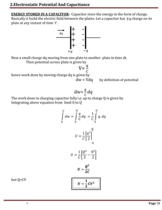2.Electrostatic Potential And Capacitance
th Page 38
ENERGY STORED IN A CAPACITOR: Capacitor store the energy in the form of charge.
Basically it build the electric field between the plates. Let a capacitor has ±q charge on its
plate at any instant of time 't' .
Now a small charge dq moving from one plate to another plate in time dt.
Then potential across plate is given by
V=
𝑞
𝐶
hence work done by moving charge dq is given by
dw = Vdq by definition of potential
dw=
𝑞
𝐶
𝑑𝑞
The work done in charging capacitor fully i.e. up to charge Q is given by
Integrating above equation from limit 0 to Q
∫ 𝑑𝑤 = ∫
𝑞
𝐶
𝑑𝑞
𝑄
0
𝑈
0
=
1
𝐶
∫ 𝑞. 𝑑𝑞
𝑄
0
Q
𝑈 =
1
𝐶
[
𝑞2
2
]
𝑈 =
1
𝐶
[
𝑄2
2
−
02
2
]
𝑼 =
𝑸𝟐
𝟐𝑪
but Q=CV
0
dq
−𝑞
+𝑞
𝑼 =
𝟏
𝟐
𝑪𝑽𝟐
 