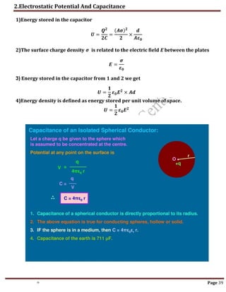 2.Electrostatic Potential And Capacitance
th Page 39
1)Energy stored in the capacitor
𝑼 =
𝑸𝟐
𝟐𝑪
=
(𝑨𝝈)𝟐
𝟐
×
𝒅
𝑨𝜺𝟎
2)The surface charge density 𝝈 is related to the electric field E between the plates
𝑬 =
𝝈
𝜺𝟎
3) Energy stored in the capacitor from 1 and 2 we get
𝑼 =
𝟏
𝟐
𝜺𝟎𝑬𝟐
× 𝑨𝒅
4)Energy density is defined as energy stored per unit volume of space.
𝑼 =
𝟏
𝟐
𝜺𝟎𝑬𝟐
 