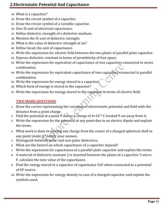 2.Electrostatic Potential And Capacitance
Page 42
33. What is a capacitor?
34. Draw the circuit symbol of a capacitor.
35. Draw the circuit symbol of a variable capacitor.
36. Give SI unit of electrical capacitance.
37. Define dielectric strength of a dielectric medium.
38. Mention the SI unit of dielectric strength.
39. What is the value of dielectric strength of air?
40. Define farad, the unit of capacitance.
41. Write the expression for electric field between the two plates of parallel plate capacitor.
42. Express dielectric constant in terms of permittivity of free space.
43. Write the expression for equivalent of capacitance of two capacitors connected in series
combination.
44. Write the expression for equivalent capacitance of two capacitors connected in parallel
combination.
45. Write the expression for energy stored in a capacitor.
46. Which form of energy is stored in the capacitor?
47. Write the expression for energy stored in the capacitor in terms of electric field.
1. Draw the curves representing the variation of electrostatic potential and field with the
distance from a point charge.
2. Find the potential at a point P due to a charge of 4×10-9 C located 9 cm away from it.
3. Write the expression for the potential at any point due to an electric dipole and explain
the terms.
4. What work is done in moving any charge from the center of a charged spherical shell to
any point inside it? Justify your answer.
5. Distinguish between polar and non-polar dielectrics.
6. What are the factors on which capacitance of a capacitor depend?
7. Write the expression for capacitance of a parallel plate capacitor and explain the terms.
8. A material of dielectric constant 2 is inserted between the plates of a capacitor 3 micro
F. calculate the new value of the capacitance.
9. Find the energy stored in a capacitor of capacitance 5nF when connected to a potential
of 6V source.
10. Write the expression for energy density in case of a charged capacitor and explain the
symbols used.
TWO MARK QUESTIONS
 