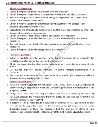2.Electrostatic Potential And Capacitance
Page 43
1. Derive the expression for potential due to a system of charges.
2. Obtain the expression for the relation between electric field and electric potential.
3. Arrive at the expression for the potential energy of a system of two charges in the
absence of an external electric field.
4. Obtain the expression for the potential energy of a system of two charges in the
presence of an external electric field.
5. Capacitance of a parallel plate capacitor is 1F and the plates are separated by 1cm. Find
the area of each plate of the capacitor.
6. Obtain an expression for the capacitance of a parallel plate capacitor.
7. Derive the expression for the effective capacitance of a series combination of two
capacitors.
8. Arrive at the expression for the effective capacitance of a parallel combination of two
capacitors.
9. Derive the expression for the energy stored in a capacitor.
1. Define electrostatic potential due to a point charge and arrive at the expression for
electric potential at a point due to a point source charge.
2. Obtain the expression for electrostatic potential at any point due to a short electric
dipole.
3. List out the important results regarding the (static charges) electrostatics of a
conductor.
4. Arrive at the expression for the capacitance of a parallel plate capacitor when a
dielectric is introduced between its plates.
1. PQRS is a square of side 1m. Four charges +10nC, -20nC, +30nC & +20nC are placed at
the corners PQRS respectively. Calculate the electric potential at the intersection of the
diagonals. [509V]
2. Charges +2nC, +4nC, and +8nC are placed at the corners ABC respectively of a square of
side 0.2m. Calculate the work done to transfer a charge of +2nC from the corner D to the
center of thesquare. [627.4X10-9J]
3. A battery of 10V is connected to a capacitor of capacitance 0.1F. The battery is now
removed and this capacitor is connected to a second uncharged capacitor. If the charge
distributes equally on these two capacitors, find the total energy stored in each
capacitor, and compare with the initial energy of the first capacitor. [2.5J, 0.5 times]
Three mark questions
Five mark questions
Numerical problems
 