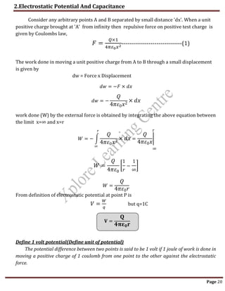 2.Electrostatic Potential And Capacitance
Page 20
r
∞
Consider any arbitrary points A and B separated by small distance 'dx'. When a unit
positive charge brought at 'A' from infinity then repulsive force on positive test charge is
given by Coulombs law,
𝐹 =
𝑄×1
4𝜋𝜀0𝑥2-------------------------------(1)
The work done in moving a unit positive charge from A to B through a small displacement
is given by
dw = Force x Displacement
𝑑𝑤 = −𝐹 × 𝑑𝑥
𝑑𝑤 = −
𝑄
4𝜋𝜀0𝑥2 × 𝑑𝑥
work done (W) by the external force is obtained by integrating the above equation between
the limit x=∞ and x=r
𝑊 = − ∫
𝑄
4𝜋𝜀0𝑥2 × 𝑑𝑥
𝑟
∞
=
𝑄
4𝜋𝜀0𝑥
|
𝑊 =
𝑄
4𝜋𝜀0
[
1
𝑟
−
1
∞
]
𝑊 =
𝑄
4𝜋𝜀0𝑟
From definition of electrostatic potential at point P is
𝑉 =
𝑊
𝑞
but q=1C
𝐕 =
𝐐
𝟒𝛑𝛆𝟎𝐫
Define 1 volt potential(Define unit of potential)
The potential difference between two points is said to be 1 volt if 1 joule of work is done in
moving a positive charge of 1 coulomb from one point to the other against the electrostatic
force.
 