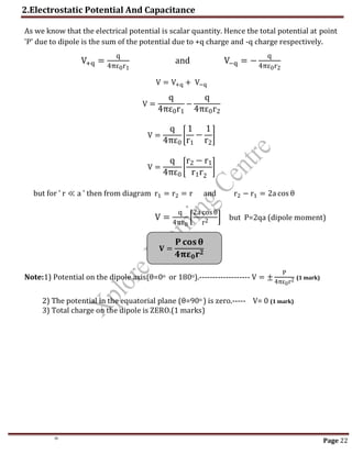2.Electrostatic Potential And Capacitance
Page 22
As we know that the electrical potential is scalar quantity. Hence the total potential at point
'P' due to dipole is the sum of the potential due to +q charge and -q charge respectively.
V+q =
q
4πε0r1
and V−q = −
q
4πε0r2
V = V+q + V−q
V =
q
4πε0r1
−
q
4πε0r2
V =
q
4πε0
[
1
r1
−
1
r2
]
V =
q
4πε0
[
r2 − r1
r1r2
]
but for ' r ≪ a ' then from diagram r1 = r2 = r and r2 − r1 = 2a cos θ
V =
q
4πε0
[
2a cosθ
r2 ] but P=2qa (dipole moment)
𝐕 =
𝐏 𝐜𝐨𝐬𝛉
𝟒𝛑𝛆𝟎𝐫𝟐
Note:1) Potential on the dipole axis(θ=0o or 180o).------------------- V = ±
P
4πε0r2 (1 mark)
2) The potential in the equatorial plane (θ=90o ) is zero.----- V= 0 (1 mark)
3) Total charge on the dipole is ZERO.(1 marks)
th
 