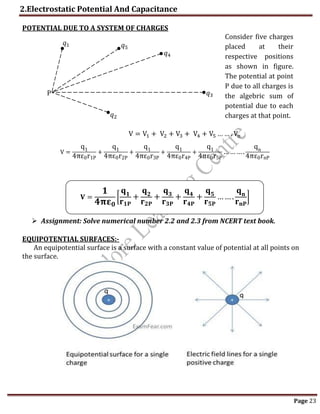 2.Electrostatic Potential And Capacitance
Page 23
POTENTIAL DUE TO A SYSTEM OF CHARGES
V = V1 + V2 + V3 + V4 + V5 … … . Vn
V =
q1
4πε0r1P
+
q1
4πε0r2P
+
q1
4πε0r3P
+
q1
4πε0r4P
+
q1
4πε0r5P
…… ….
qn
4πε0rnP
𝐕 =
𝟏
𝟒𝛑𝛆𝟎
[
𝐪𝟏
𝐫𝟏𝐏
+
𝐪𝟐
𝐫𝟐𝐏
+
𝐪𝟑
𝐫𝟑𝐏
+
𝐪𝟒
𝐫𝟒𝐏
+
𝐪𝟓
𝐫𝟓𝐏
…….
𝐪𝐧
𝐫𝐧𝐏
]
 Assignment: Solve numerical number 2.2 and 2.3 from NCERT text book.
EQUIPOTENTIAL SURFACES:-
An equipotential surface is a surface with a constant value of potential at all points on
the surface.
𝑞1 𝑞5
𝑞4
𝑞3
𝑞2
P
Consider five charges
placed at their
respective positions
as shown in figure.
The potential at point
P due to all charges is
the algebric sum of
potential due to each
charges at that point.
 