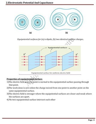 2.Electrostatic Potential And Capacitance
Page 24
Equipotential surfaces for (a) a dipole, (b) two identical positive charges.
Properties of equipotential surface:
1)The electric field at every point is normal to the equipotential surface passing through
that point.
2)The work done is zero when the charge moved from one point to another point on the
same equipotential surface.
3)The electric field is stronger where the equipotential surfaces are closer and weak where
the surfaces are apart.
4) No two equipotential surface intersect each other
 