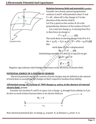2.Electrostatic Potential And Capacitance
Page 25
Relation between field and potential(3 marks):-
Consider two closely spaced equipotential
surfaces A and B with potential values V and
V + dV, where dV is the change in V in the
direction of the electric field E.
Let P be a point on the surface B. δl is the
perpendicular distance of the surface A from P.
Let a unit test charge 𝑞𝑜 is moving from B to
A, then force on charge is
𝐹 = 𝑞𝑜𝐸
⃗ ……………(1)
The work done in moving charge from B to A is
𝑑𝑤 = 𝑞𝑜(𝑉𝐴 − 𝑉𝐵)= 𝑞𝑜(𝑉 − 𝑉 − 𝑑V)= −𝑞𝑜𝑑V..(2)
But
work done =Force x displacement
𝑑𝑤 = 𝐹. 𝑑𝑙 ……(3)
Substituting equation 91) abd (2) in eqn.(3) we get
−𝑞𝑜𝑑V = 𝑞𝑜𝐸
⃗⃗⃗ 𝑑𝑙
𝑬
⃗⃗ = −
𝒅𝑽
𝒅𝒍
Negative sign indicates that Potential decreases in the direction of electric field.
POTENTIAL ENERGY OF A SYSTEM OF CHARGES
Electrical potential energy of a system of point charges may be defined as the amount
of work done in assembling the charges at their respective location from infinity.
1)Potential energy of a system of TWO charges q1 and q2 in the absence of external
electric field:- (3 mark)
Consider two location P1 and P2 in space. Let a charge 𝑞1 brought from infinity to 𝑃1,to
do this no work id done because there is no electric field yet.
Now electrical potential due to charge 𝑞1 at point 𝑃2 at distance 𝑟12 from 𝑃1 is
𝑞1 𝑞2
𝑃1 𝑃2
𝒓𝟏𝟐
W1 = 0
∞
 