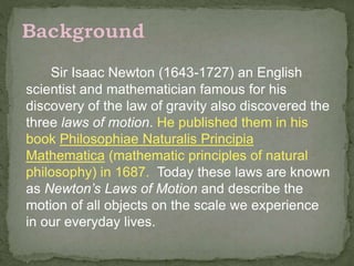 Sir Isaac Newton (1643-1727) an English
scientist and mathematician famous for his
discovery of the law of gravity also discovered the
three laws of motion. He published them in his
book Philosophiae Naturalis Principia
Mathematica (mathematic principles of natural
philosophy) in 1687. Today these laws are known
as Newton’s Laws of Motion and describe the
motion of all objects on the scale we experience
in our everyday lives.
 