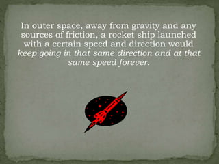 In outer space, away from gravity and any
sources of friction, a rocket ship launched
with a certain speed and direction would
keep going in that same direction and at that
same speed forever.
 