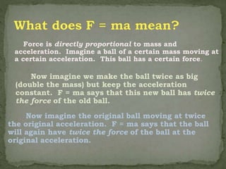 Force is directly proportional to mass and
acceleration. Imagine a ball of a certain mass moving at
a certain acceleration. This ball has a certain force.
Now imagine we make the ball twice as big
(double the mass) but keep the acceleration
constant. F = ma says that this new ball has twice
the force of the old ball.
Now imagine the original ball moving at twice
the original acceleration. F = ma says that the ball
will again have twice the force of the ball at the
original acceleration.
 