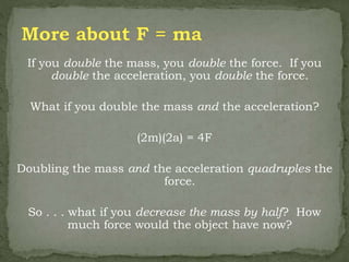 If you double the mass, you double the force. If you
double the acceleration, you double the force.
What if you double the mass and the acceleration?
(2m)(2a) = 4F
Doubling the mass and the acceleration quadruples the
force.
So . . . what if you decrease the mass by half? How
much force would the object have now?
 