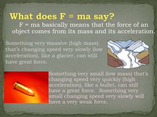 F = ma basically means that the force of an
object comes from its mass and its acceleration.
Something very small (low mass) that’s
changing speed very quickly (high
acceleration), like a bullet, can still
have a great force. Something very
small changing speed very slowly will
have a very weak force.
Something very massive (high mass)
that’s changing speed very slowly (low
acceleration), like a glacier, can still
have great force.
 