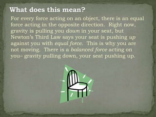 For every force acting on an object, there is an equal
force acting in the opposite direction. Right now,
gravity is pulling you down in your seat, but
Newton’s Third Law says your seat is pushing up
against you with equal force. This is why you are
not moving. There is a balanced force acting on
you– gravity pulling down, your seat pushing up.
 