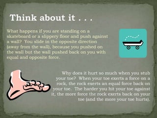 What happens if you are standing on a
skateboard or a slippery floor and push against
a wall? You slide in the opposite direction
(away from the wall), because you pushed on
the wall but the wall pushed back on you with
equal and opposite force.
Why does it hurt so much when you stub
your toe? When your toe exerts a force on a
rock, the rock exerts an equal force back on
your toe. The harder you hit your toe against
it, the more force the rock exerts back on your
toe (and the more your toe hurts).
 