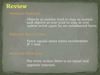 Newton’s First Law:
Objects in motion tend to stay in motion
and objects at rest tend to stay at rest
unless acted upon by an unbalanced force.
Newton’s Second Law:
Force equals mass times acceleration
(F = ma).
Newton’s Third Law:
For every action there is an equal and
opposite reaction.
 