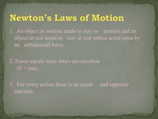 1. An object in motion tends to stay in motion and an
object at rest tends to stay at rest unless acted upon by
an unbalanced force.
2. Force equals mass times acceleration
(F = ma).
3. For every action there is an equal and opposite
reaction.
 