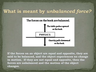 If the forces on an object are equal and opposite, they are
said to be balanced, and the object experiences no change
in motion. If they are not equal and opposite, then the
forces are unbalanced and the motion of the object
changes.
 