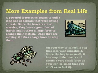 A powerful locomotive begins to pull a
long line of boxcars that were sitting
at rest. Since the boxcars are so
massive, they have a great deal of
inertia and it takes a large force to
change their motion. Once they are
moving, it takes a large force to stop
them.
On your way to school, a bug
flies into your windshield.
Since the bug is so small, it
has very little inertia and
exerts a very small force on
your car (so small that you
don’t even feel it).
 