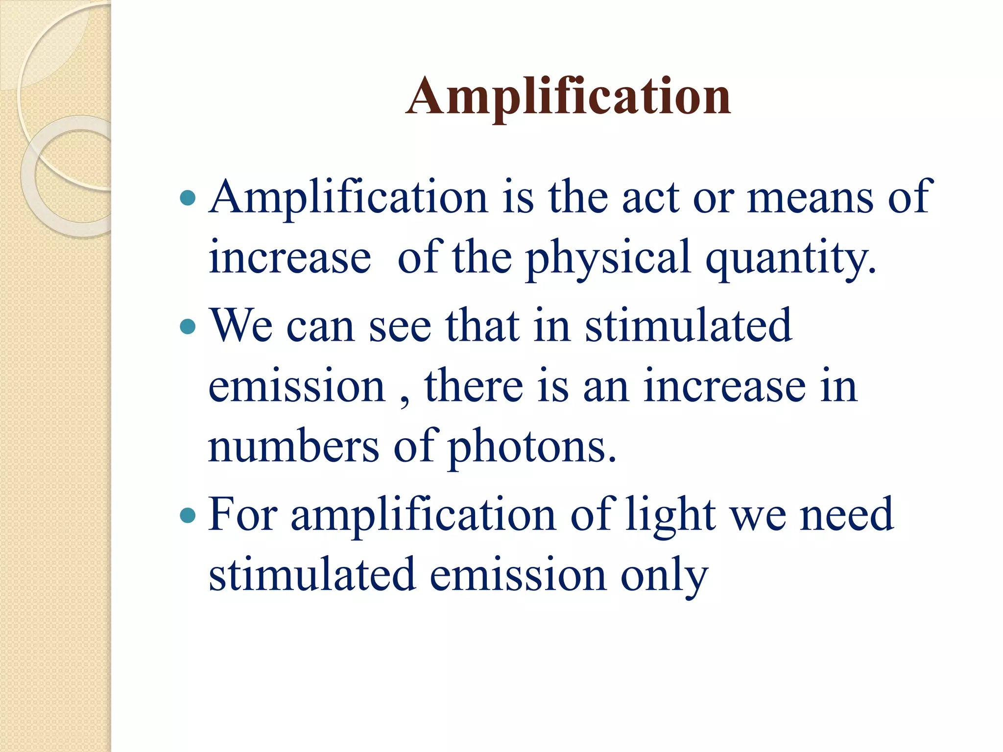 Amplification
 Amplification is the act or means of
increase of the physical quantity.
 We can see that in stimulated
emission , there is an increase in
numbers of photons.
 For amplification of light we need
stimulated emission only
 