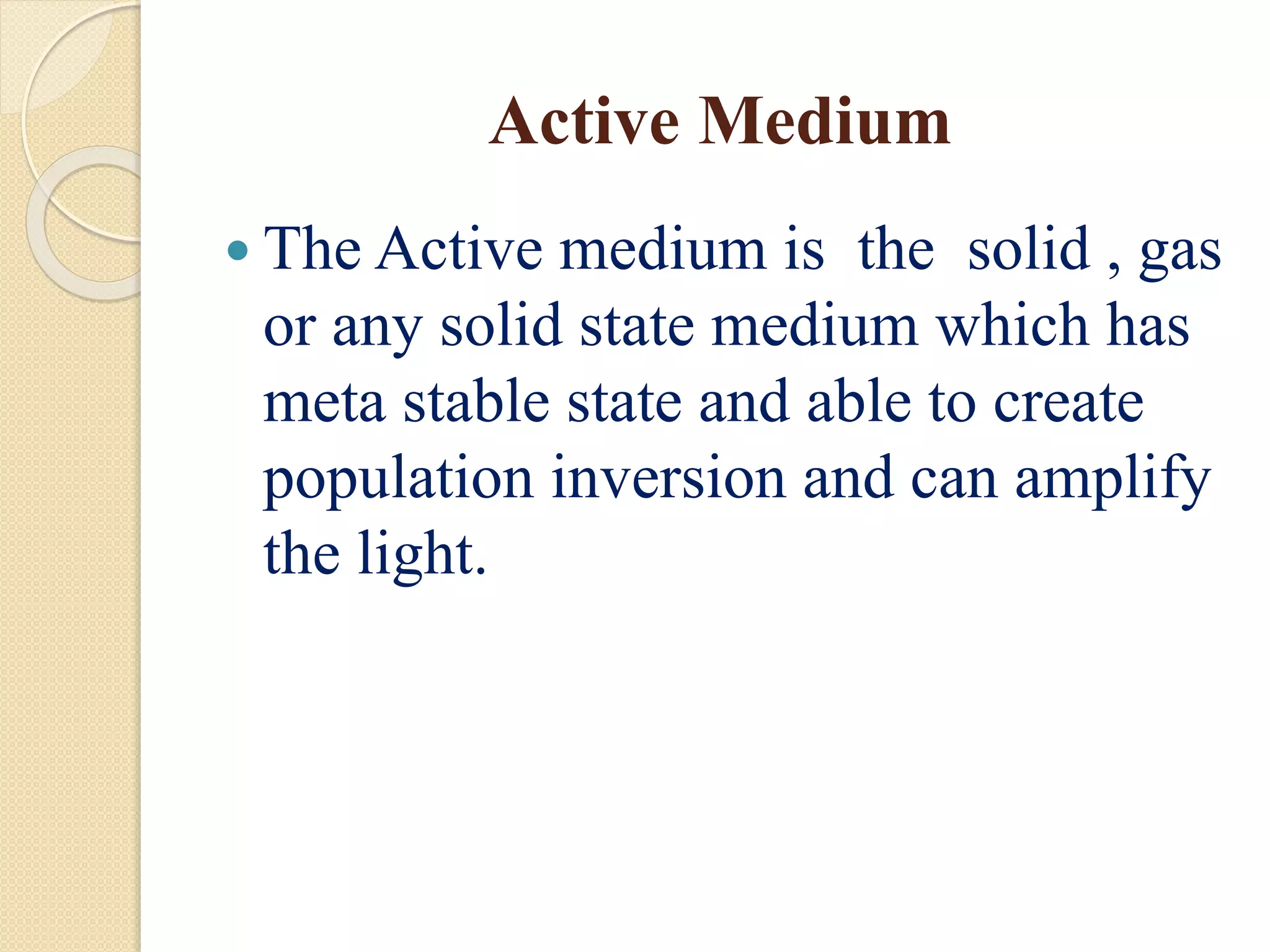 Active Medium
 The Active medium is the solid , gas
or any solid state medium which has
meta stable state and able to create
population inversion and can amplify
the light.
 