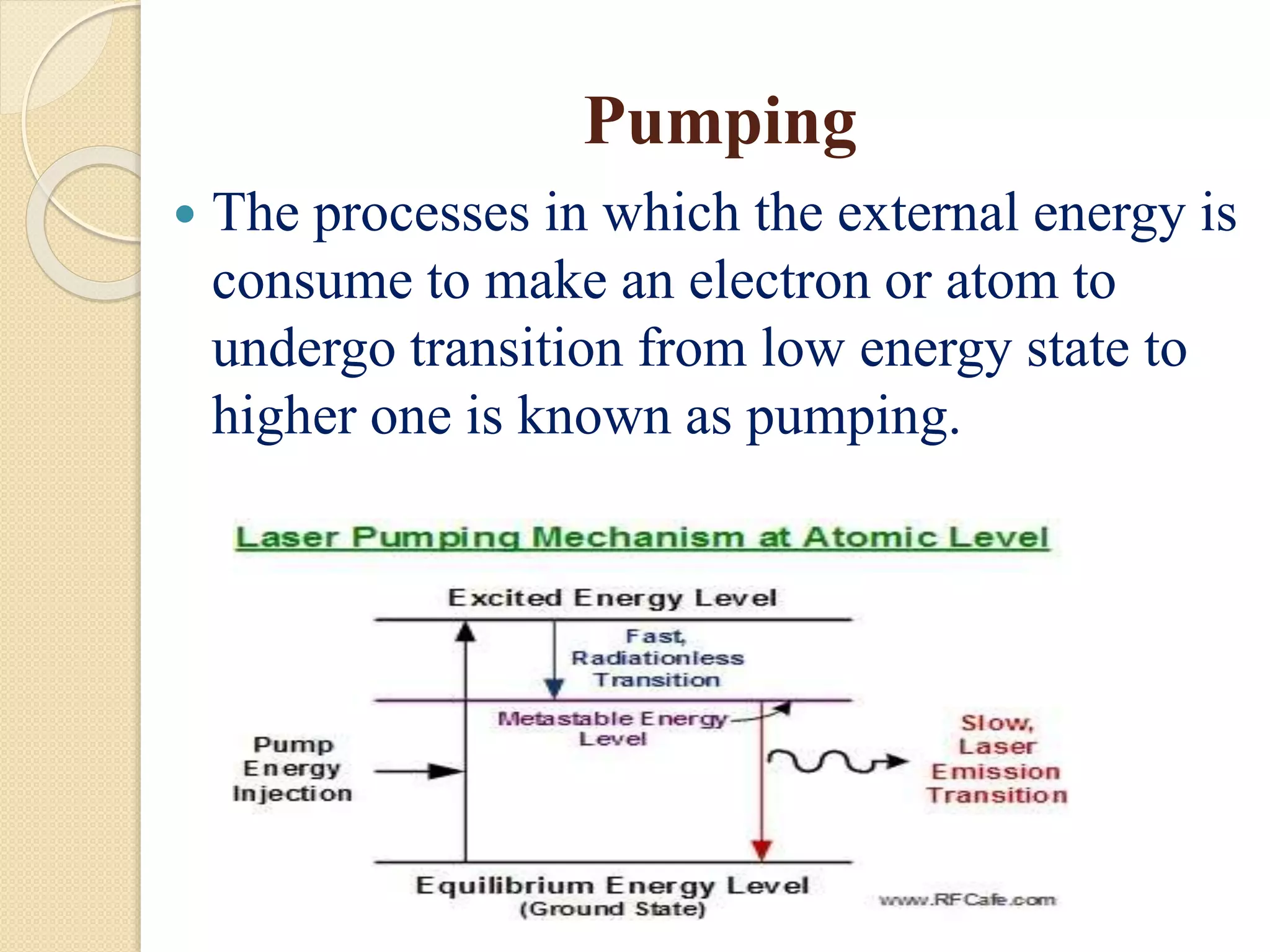 Pumping
 The processes in which the external energy is
consume to make an electron or atom to
undergo transition from low energy state to
higher one is known as pumping.
 