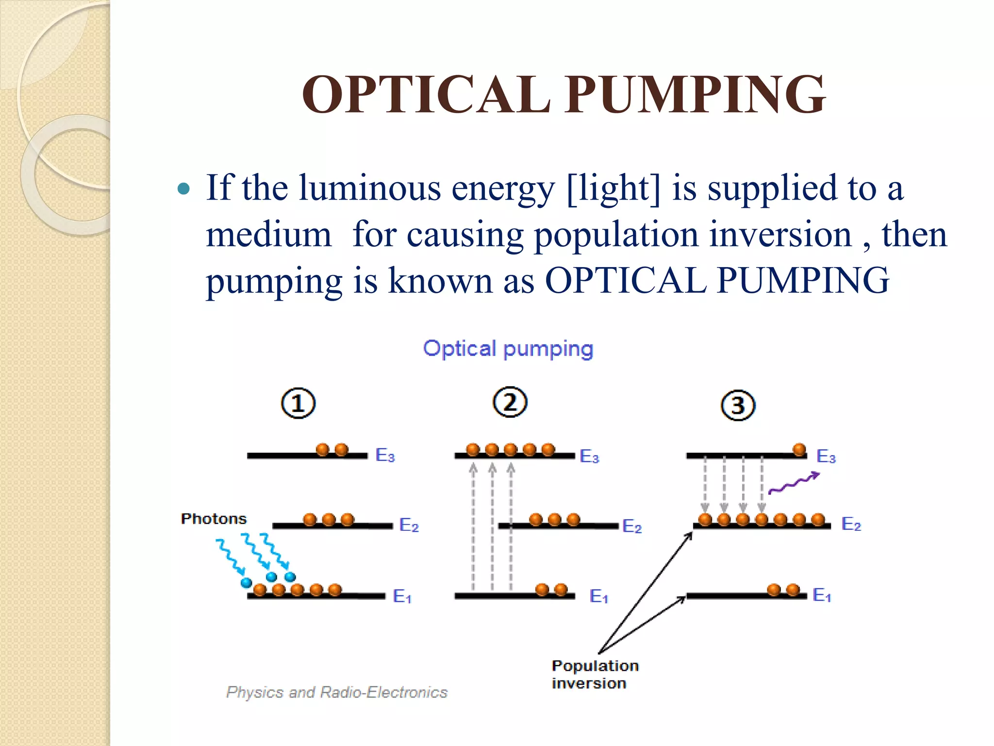 OPTICAL PUMPING
 If the luminous energy [light] is supplied to a
medium for causing population inversion , then
pumping is known as OPTICAL PUMPING
 
