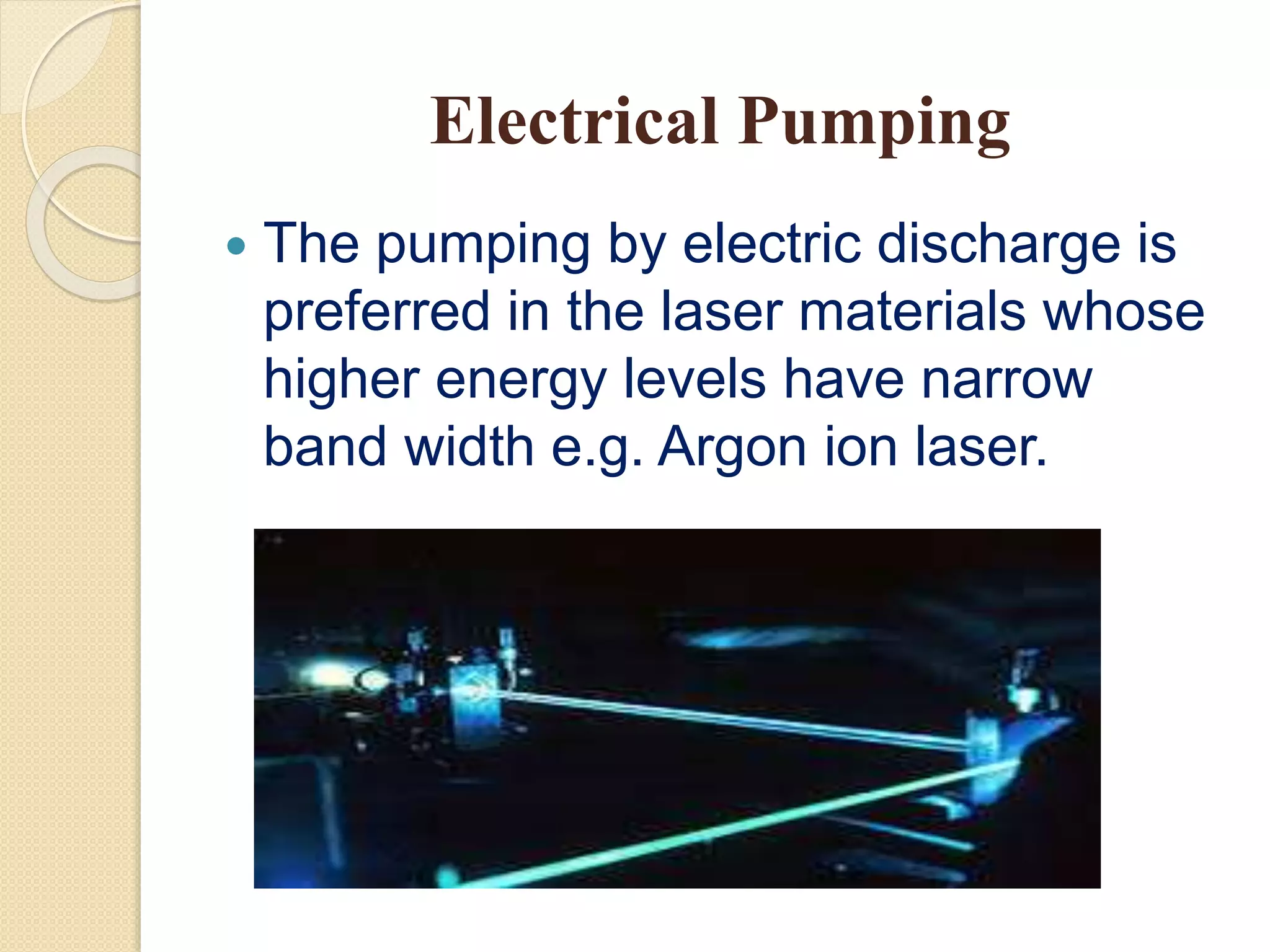 Electrical Pumping
 The pumping by electric discharge is
preferred in the laser materials whose
higher energy levels have narrow
band width e.g. Argon ion laser.
 