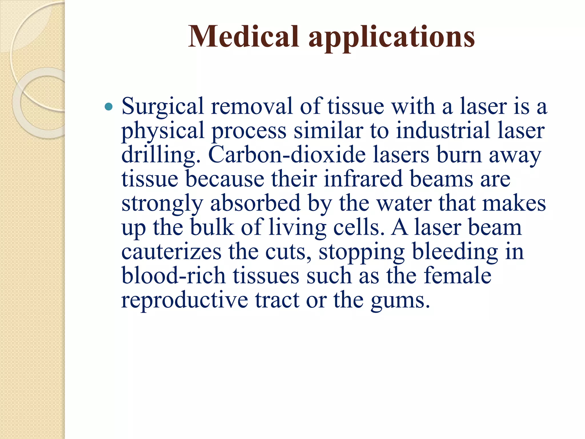 Medical applications
 Surgical removal of tissue with a laser is a
physical process similar to industrial laser
drilling. Carbon-dioxide lasers burn away
tissue because their infrared beams are
strongly absorbed by the water that makes
up the bulk of living cells. A laser beam
cauterizes the cuts, stopping bleeding in
blood-rich tissues such as the female
reproductive tract or the gums.
 