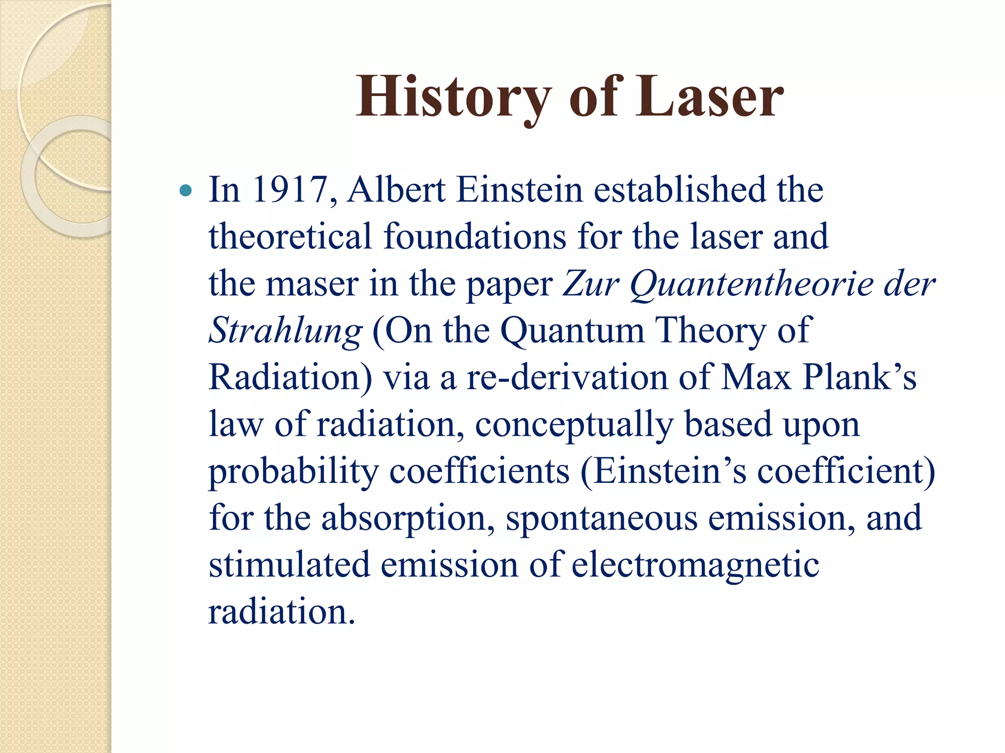History of Laser
 In 1917, Albert Einstein established the
theoretical foundations for the laser and
the maser in the paper Zur Quantentheorie der
Strahlung (On the Quantum Theory of
Radiation) via a re-derivation of Max Plank’s
law of radiation, conceptually based upon
probability coefficients (Einstein’s coefficient)
for the absorption, spontaneous emission, and
stimulated emission of electromagnetic
radiation.
 