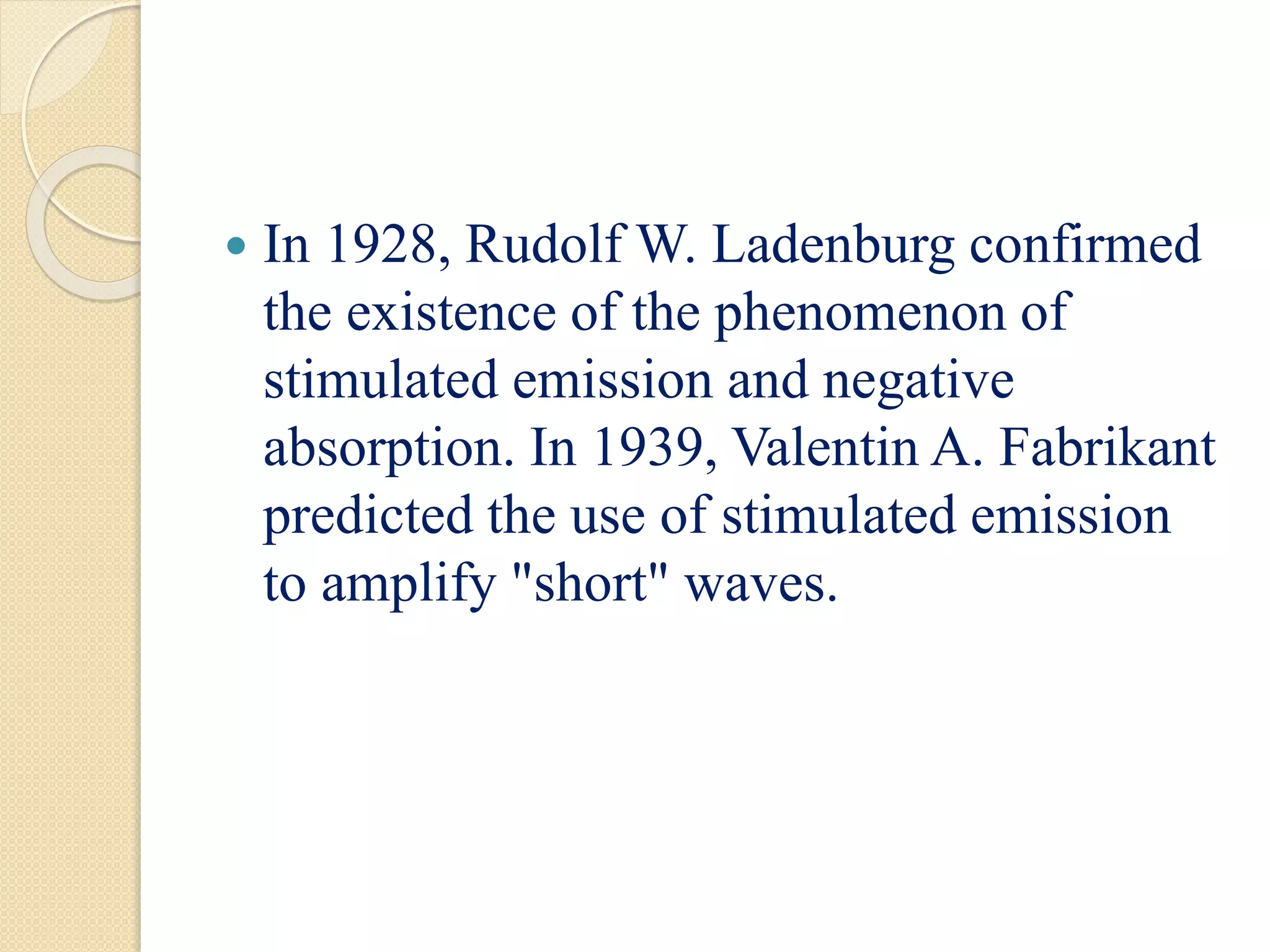  In 1928, Rudolf W. Ladenburg confirmed
the existence of the phenomenon of
stimulated emission and negative
absorption. In 1939, Valentin A. Fabrikant
predicted the use of stimulated emission
to amplify "short" waves.
 