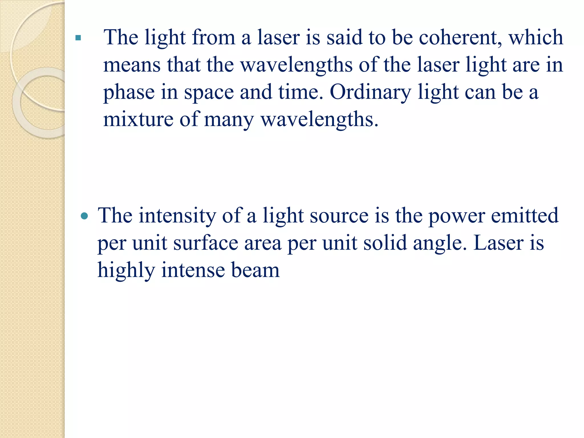  The light from a laser is said to be coherent, which
means that the wavelengths of the laser light are in
phase in space and time. Ordinary light can be a
mixture of many wavelengths.
 The intensity of a light source is the power emitted
per unit surface area per unit solid angle. Laser is
highly intense beam
 