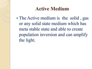 Active Medium
 The Active medium is the solid , gas
or any solid state medium which has
meta stable state and able to create
population inversion and can amplify
the light.
 