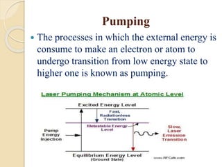 Pumping
 The processes in which the external energy is
consume to make an electron or atom to
undergo transition from low energy state to
higher one is known as pumping.
 