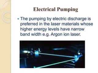 Electrical Pumping
 The pumping by electric discharge is
preferred in the laser materials whose
higher energy levels have narrow
band width e.g. Argon ion laser.
 